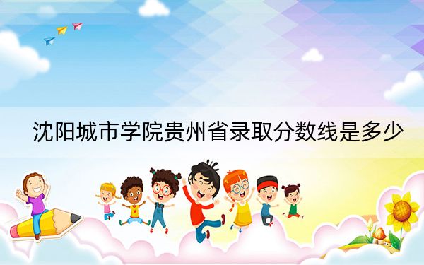 沈阳城市学院贵州省录取分数线是多少？2025年贵州考生参考