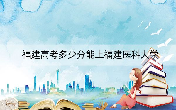 福建高考多少分能上福建医科大学？附近三年最低院校投档线
