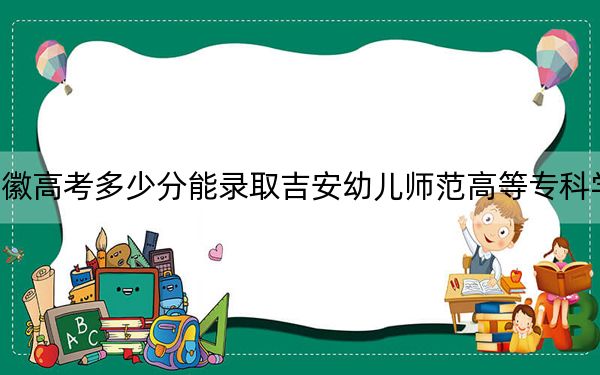 安徽高考多少分能录取吉安幼儿师范高等专科学校？附2022-2024年最低录取分数线