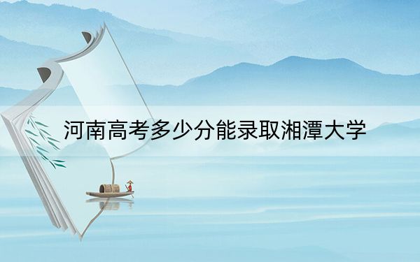 河南高考多少分能录取湘潭大学？2024年文科录取分564分 理科录取分556分