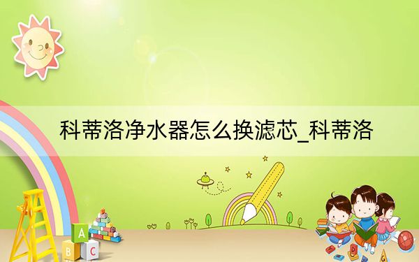 科蒂洛净水器怎么换滤芯_科蒂洛