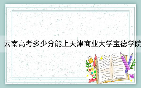 云南高考多少分能上天津商业大学宝德学院？附2022-2024年最低录取分数线