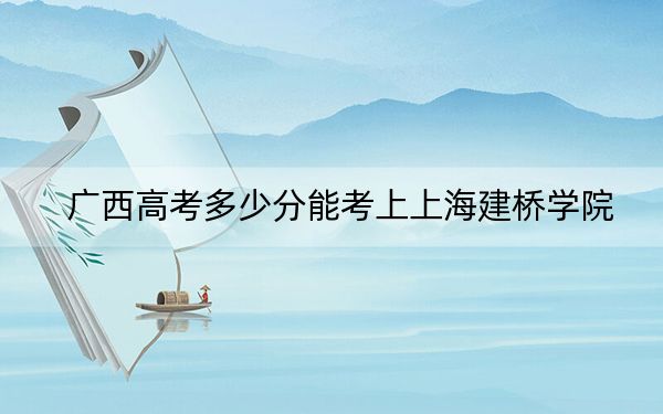 广西高考多少分能考上上海建桥学院?2024年历史类录取分400分 物理类371分