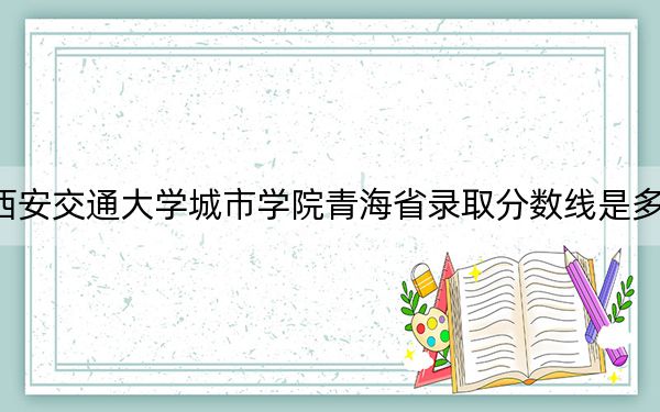 西安交通大学城市学院青海省录取分数线是多少？2025年青海考生参考