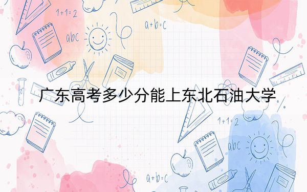 广东高考多少分能上东北石油大学？附2022-2024年最低录取分数线
