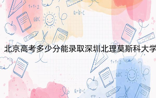 北京高考多少分能录取深圳北理莫斯科大学？2024年综合投档线494分