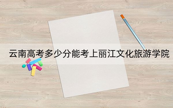 云南高考多少分能考上丽江文化旅游学院？附2022-2024年最低录取分数线