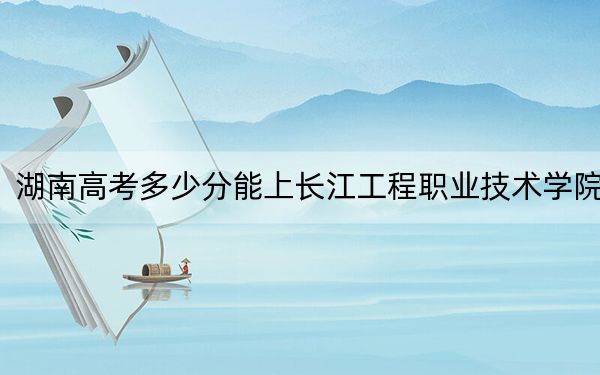 湖南高考多少分能上长江工程职业技术学院？2024年历史类录取分342分 物理类投档线384分