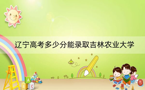 辽宁高考多少分能录取吉林农业大学?附2022-2024年院校投档线