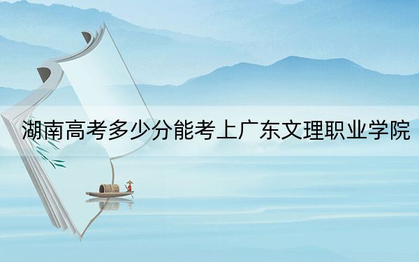 湖南高考多少分能考上广东文理职业学院？附2022-2024年最低录取分数线