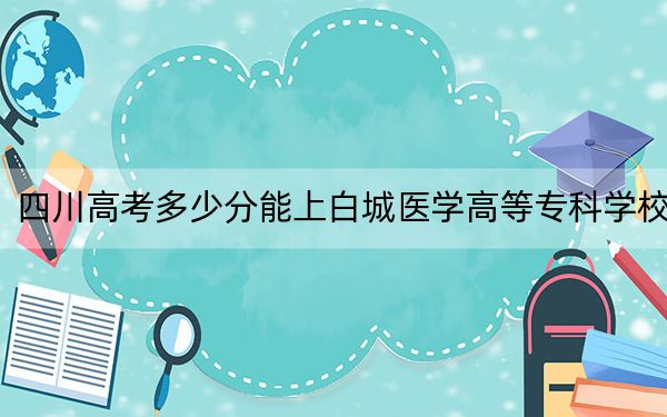 四川高考多少分能上白城医学高等专科学校？2024年文科483分 理科投档线461分