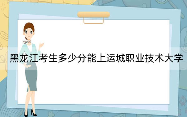 黑龙江考生多少分能上运城职业技术大学？附2022-2024年最低录取分数线