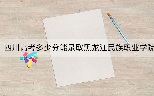 四川高考多少分能录取黑龙江民族职业学院？2024年文科347分 理科录取分375分
