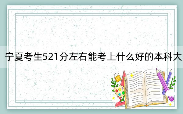 宁夏考生521分左右能考上什么好的本科大学？（附带近三年高校录取名单）