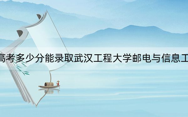 四川高考多少分能录取武汉工程大学邮电与信息工程学院？2024年文科录取分483分 理科480分