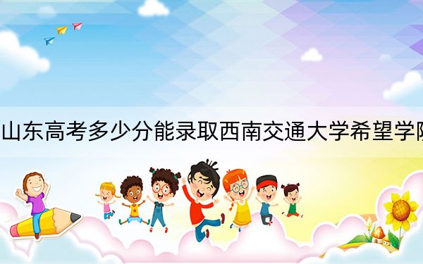 山东高考多少分能录取西南交通大学希望学院？附2022-2024年院校投档线