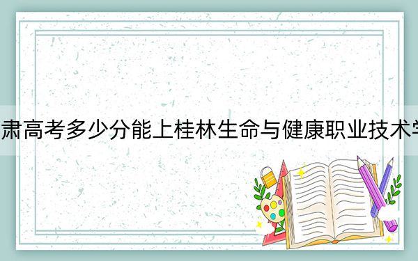 甘肃高考多少分能上桂林生命与健康职业技术学院？2024年历史类最低160分 物理类最低251分