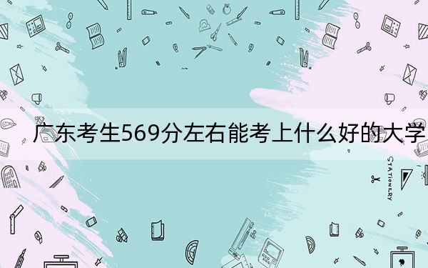 广东考生569分左右能考上什么好的大学？（供2025年考生参考）