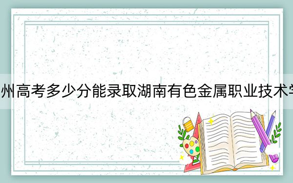 贵州高考多少分能录取湖南有色金属职业技术学院？2024年历史类录取分290分 物理类最低284分