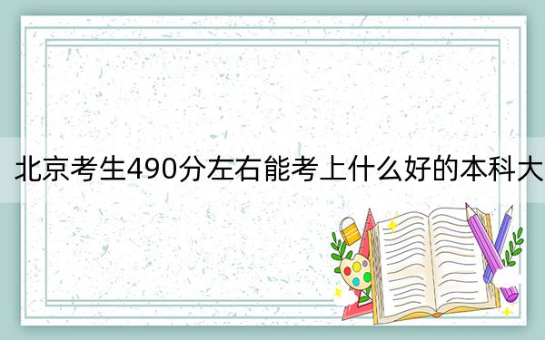北京考生490分左右能考上什么好的本科大学？（供2025届考生填报志愿参考）