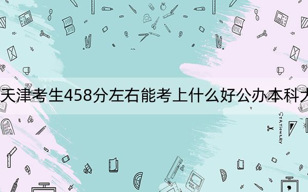 天津考生458分左右能考上什么好公办本科大学？（附带近三年高考大学录取名单）