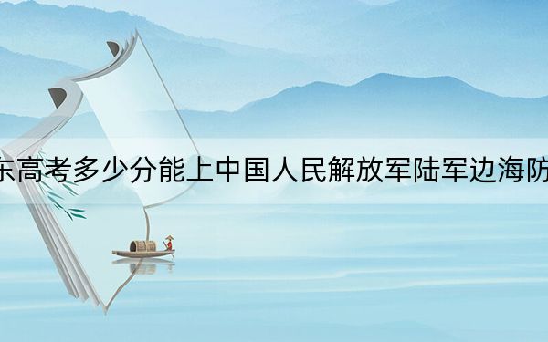 广东高考多少分能上中国人民解放军陆军边海防学院？2024年历史类录取分555分 物理类最低568分
