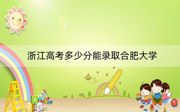 浙江高考多少分能录取合肥大学？2024年综合投档线543分