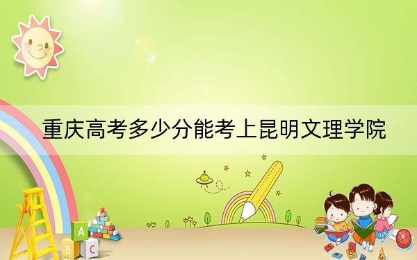 重庆高考多少分能考上昆明文理学院？2024年历史类录取分445分 物理类投档线449分
