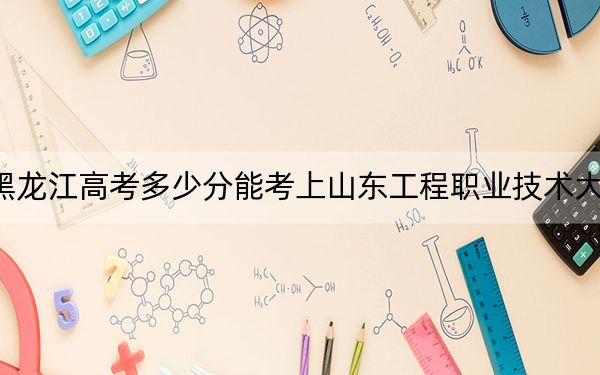黑龙江高考多少分能考上山东工程职业技术大学？附2022-2024年最低录取分数线