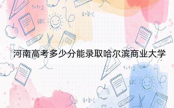 河南高考多少分能录取哈尔滨商业大学？附2022-2024年最低录取分数线