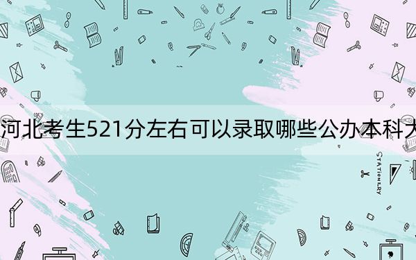 河北考生521分左右可以录取哪些公办本科大学？（供2025届高三考生参考）