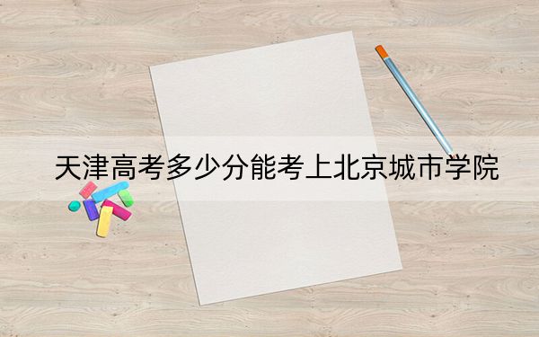 天津高考多少分能考上北京城市学院？附2022-2024年最低录取分数线