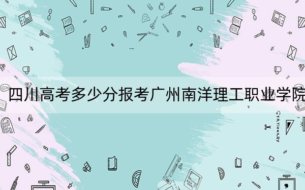 四川高考多少分报考广州南洋理工职业学院？2024年文科录取分150分 理科录取分150分