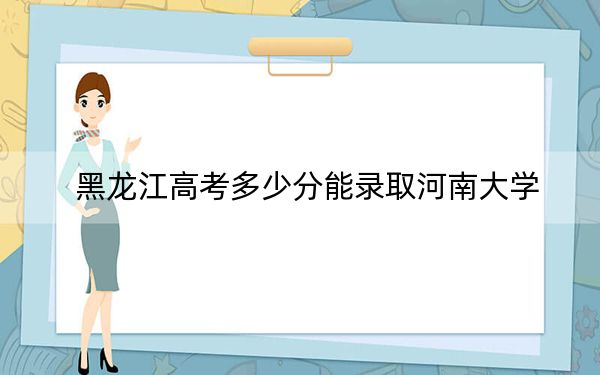 黑龙江高考多少分能录取河南大学？2024年历史类最低548分 物理类最低556分