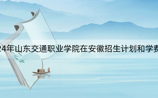 2024年山东交通职业学院在安徽招生计划和学费是多少？录取分数线是多少？