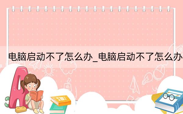 电脑启动不了怎么办_电脑启动不了怎么办