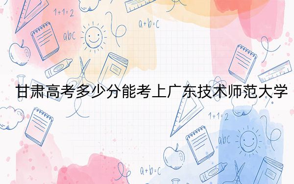 甘肃高考多少分能考上广东技术师范大学？2024年历史类录取分466分 物理类投档线472分