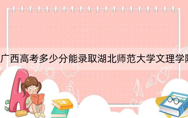 广西高考多少分能录取湖北师范大学文理学院？2024年历史类422分 物理类投档线376分