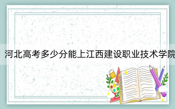 河北高考多少分能上江西建设职业技术学院？附2022-2024年最低录取分数线