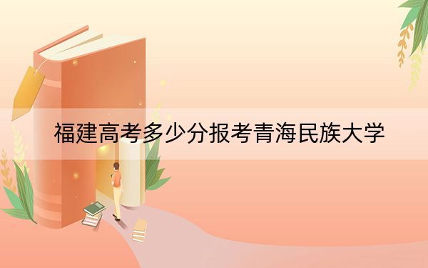 福建高考多少分报考青海民族大学？2024年历史类467分 物理类最低504分