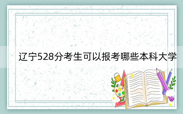 辽宁528分考生可以报考哪些本科大学？（附带2022-2024年528录取名单）