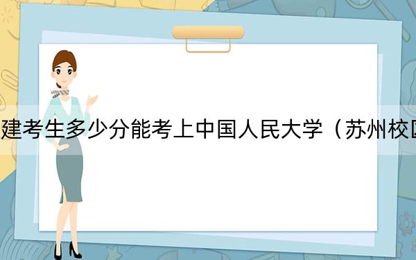 福建考生多少分能考上中国人民大学（苏州校区）？附近三年最低院校投档线