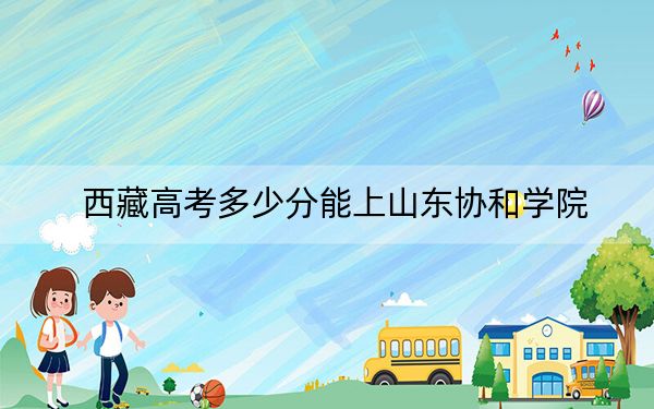 西藏高考多少分能上山东协和学院？附2022-2024年最低录取分数线
