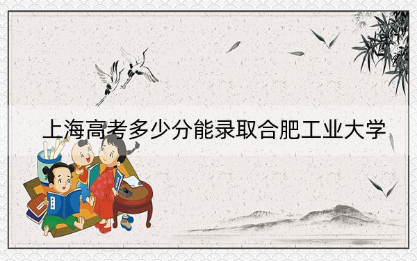 上海高考多少分能录取合肥工业大学？2024年综合最低分520分