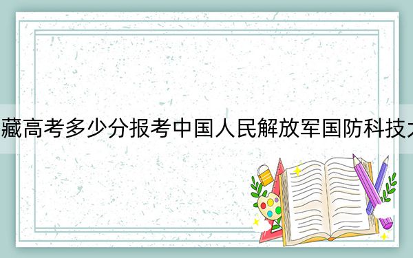 西藏高考多少分报考中国人民解放军国防科技大学？附2022-2024年最低录取分数线