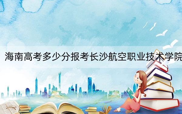 海南高考多少分报考长沙航空职业技术学院？附2022-2024年最低录取分数线
