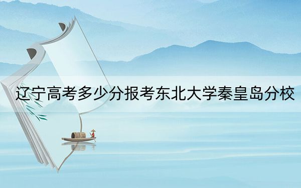 辽宁高考多少分报考东北大学秦皇岛分校？附2022-2024年最低录取分数线