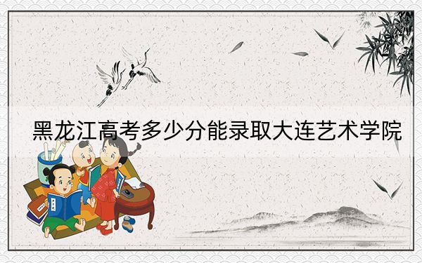 黑龙江高考多少分能录取大连艺术学院？附2022-2024年最低录取分数线