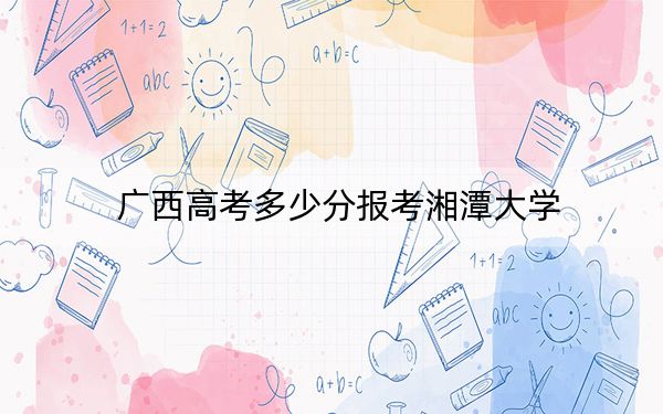 广西高考多少分报考湘潭大学？附2022-2024年最低录取分数线