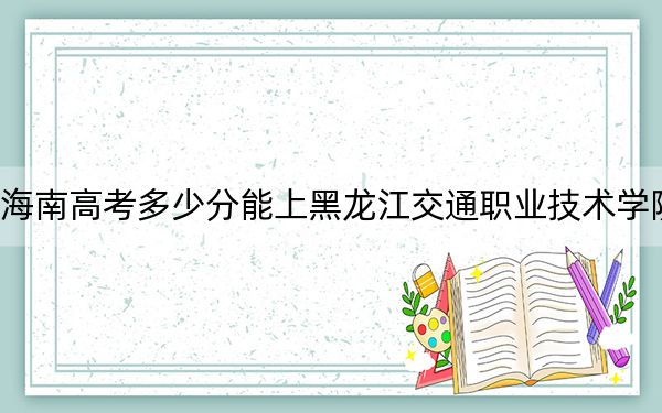 海南高考多少分能上黑龙江交通职业技术学院？2024年综合投档线467分